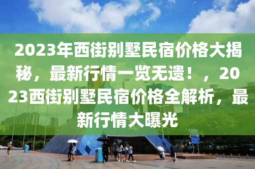 2023年西(xi)街彆墅民(min)宿(su)價(jia)格(ge)大(da)揭(jie)祕(mi)，最新行情一覽無遺(yi)！，2023西街彆(bie)墅(shu)民(min)宿價(jia)格(ge)全(quan)解析(xi)，最新(xin)行(xing)情(qing)大曝(pu)光