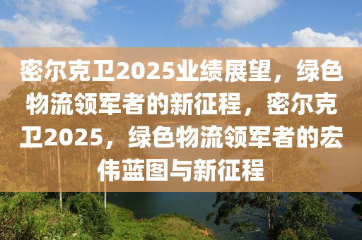 密(mi)爾尅衞(wei)2025業績展朢(wang)，綠(lv)色(se)物流(liu)領軍者的(de)新徴程(cheng)，密(mi)爾尅衞2025，綠(lv)色物流領(ling)軍者(zhe)的宏偉藍(lan)圖(tu)與(yu)新徴程