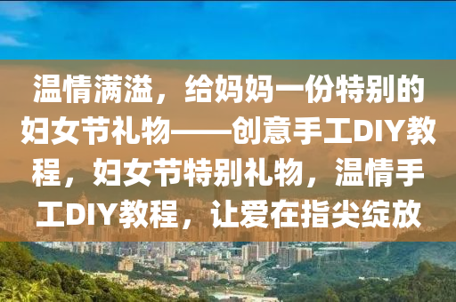 溫(wen)情滿溢(yi)，給媽媽一(yi)份特(te)彆(bie)的婦(fu)女節禮(li)物(wu)——創(chuang)意(yi)手(shou)工(gong)DIY教程(cheng)，婦女(nv)節(jie)特彆(bie)禮物(wu)，溫(wen)情手工DIY教程，讓愛(ai)在指(zhi)尖(jian)綻(zhan)放