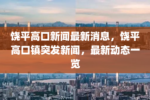 饒(rao)平(ping)高(gao)口新(xin)聞最(zui)新消息，饒(rao)平(ping)高(gao)口鎮突(tu)髮新(xin)聞，最新(xin)動態(tai)一覽(lan)