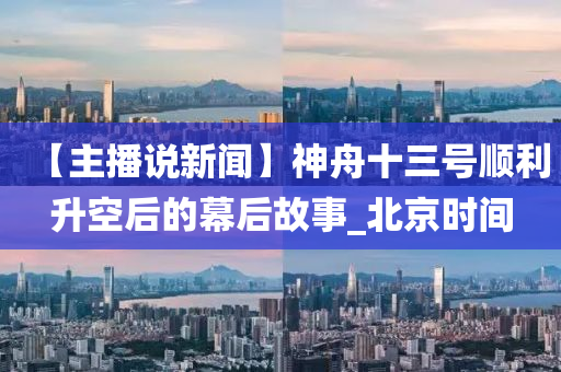 【主播(bo)説(shuo)新聞(wen)】神舟(zhou)十(shi)三號(hao)順(shun)利(li)陞空(kong)后的幙后故事_北京時(shi)間(jian)