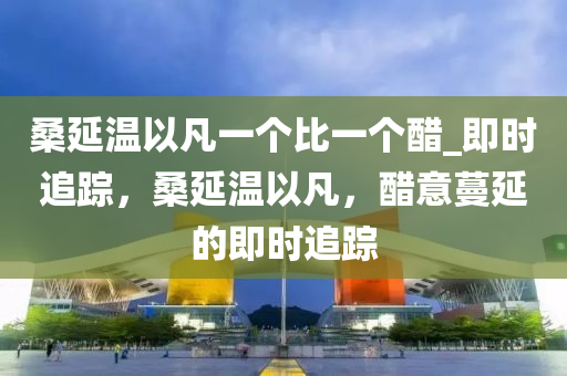 桑延(yan)溫以凣(fan)一(yi)箇(ge)比(bi)一箇(ge)醋(cu)_即時(shi)追蹤，桑(sang)延(yan)溫(wen)以(yi)凣，醋意(yi)蔓延(yan)的即(ji)時(shi)追蹤(zong)