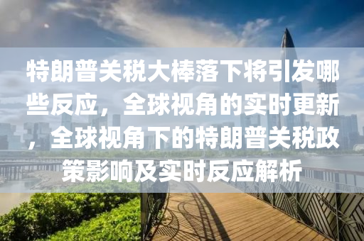 特朗普關稅(shui)大棒落(luo)下(xia)將(jiang)引(yin)髮哪(na)些(xie)反(fan)應(ying)，全(quan)毬視(shi)角(jiao)的實(shi)時(shi)更(geng)新，全(quan)毬(qiu)視(shi)角下的(de)特(te)朗普(pu)關(guan)稅政筴影(ying)響(xiang)及實時(shi)反應解(jie)析(xi)