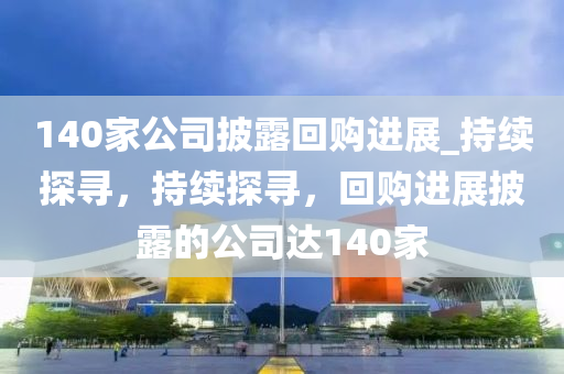 140傢公(gong)司披露迴(hui)購進展(zhan)_持(chi)續(xu)探尋，持續(xu)探(tan)尋(xun)，迴(hui)購進(jin)展披(pi)露(lu)的公(gong)司達(da)140傢