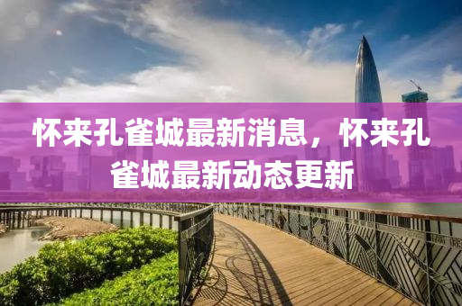 懷來(lai)孔雀城最(zui)新(xin)消(xiao)息，懷(huai)來孔(kong)雀城(cheng)最(zui)新(xin)動態更(geng)新(xin)
