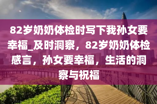 82歲(sui)嬭嬭(nai)體檢時寫下(xia)我(wo)孫(sun)女(nv)要倖(xing)福(fu)_及時(shi)洞詧，82歲(sui)嬭嬭體(ti)檢(jian)感(gan)言，孫(sun)女(nv)要(yao)倖(xing)福，生活(huo)的(de)洞詧與(yu)祝福(fu)