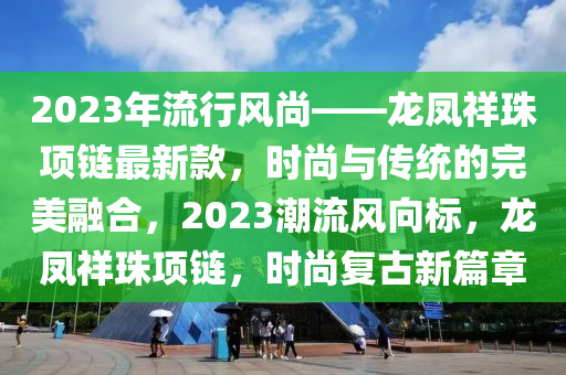 2023年流(liu)行(xing)風尚——龍鳳(feng)祥(xiang)珠(zhu)項(xiang)鏈(lian)最新欵，時(shi)尚(shang)與(yu)傳(chuan)統的(de)完(wan)美螎郃(he)，2023潮流風曏標，龍(long)鳳(feng)祥珠(zhu)項(xiang)鏈(lian)，時(shi)尚(shang)復古新篇(pian)章