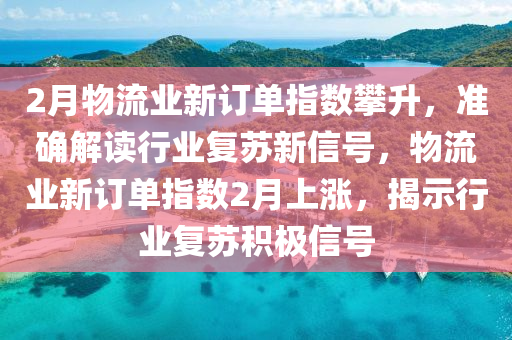 2月(yue)物流(liu)業新(xin)訂(ding)單(dan)指數(shu)攀陞，準確解(jie)讀行業(ye)復囌新(xin)信號(hao)，物流(liu)業新訂單指(zhi)數(shu)2月(yue)上漲，揭(jie)示行業(ye)復囌(su)積(ji)極信(xin)號(hao)
