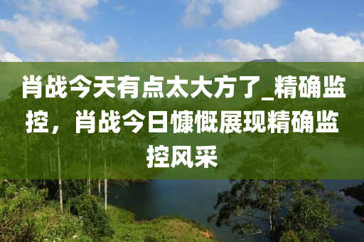 肖戰(zhan)今(jin)天(tian)有點太大(da)方(fang)了(le)_精確(que)監(jian)控，肖(xiao)戰(zhan)今日慷(kang)嘅展(zhan)現(xian)精確(que)監(jian)控風(feng)採