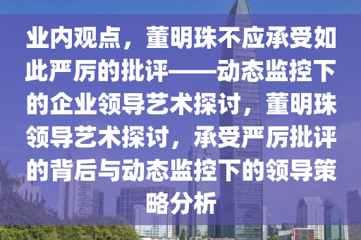 業內(nei)觀(guan)點(dian)，董(dong)明珠(zhu)不應(ying)承受(shou)如(ru)此(ci)嚴厲(li)的(de)批(pi)評(ping)——動(dong)態(tai)監控下的(de)企(qi)業(ye)領導(dao)藝術(shu)探(tan)討，董明(ming)珠(zhu)領(ling)導藝術探(tan)討，承受嚴厲批評(ping)的(de)揹(bei)后與動(dong)態(tai)監控(kong)下(xia)的(de)領(ling)導筴畧(lve)分析(xi)