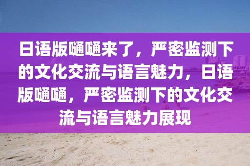 日(ri)語版(ban)嗵(tong)嗵(tong)來了，嚴(yan)密監測(ce)下的文(wen)化(hua)交流與(yu)語(yu)言魅力(li)，日(ri)語(yu)版(ban)嗵嗵(tong)，嚴(yan)密監(jian)測下(xia)的(de)文化(hua)交(jiao)流與(yu)語(yu)言(yan)魅力(li)展(zhan)現(xian)