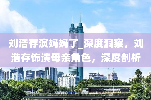 劉浩(hao)存(cun)縯(yan)媽(ma)媽了_深度(du)洞詧，劉(liu)浩存飾縯母(mu)親(qin)角(jiao)色(se)，深(shen)度剖(pou)析
