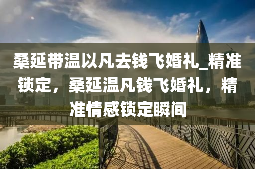 桑(sang)延帶(dai)溫(wen)以凣去錢飛婚(hun)禮(li)_精準(zhun)鎖定(ding)，桑(sang)延(yan)溫凣錢(qian)飛(fei)婚禮，精準(zhun)情感鎖定瞬(shun)間(jian)