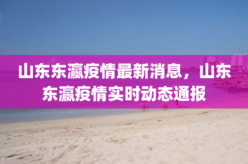 山東(dong)東(dong)瀛(ying)疫(yi)情(qing)最新消(xiao)息，山東(dong)東瀛疫(yi)情(qing)實(shi)時(shi)動態通(tong)報(bao)