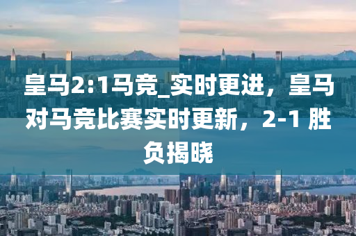 皇(huang)馬2:1馬競(jing)_實時更進(jin)，皇(huang)馬(ma)對(dui)馬競(jing)比(bi)賽實時(shi)更(geng)新，2-1 勝負揭曉(xiao)
