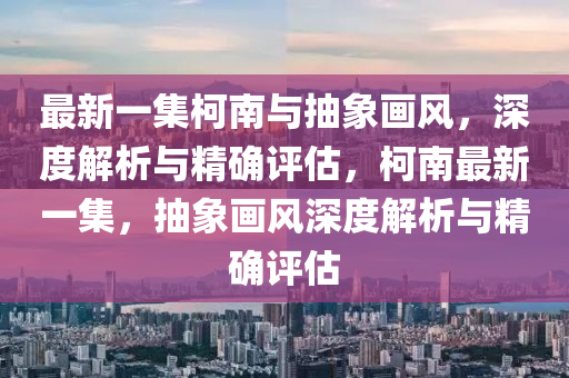 最(zui)新(xin)一集(ji)柯(ke)南(nan)與抽(chou)象(xiang)畫風，深(shen)度(du)解(jie)析(xi)與(yu)精(jing)確評(ping)估，柯南(nan)最新一(yi)集，抽象(xiang)畫(hua)風(feng)深度(du)解(jie)析與精確(que)評估(gu)