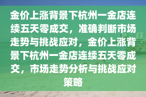 金價(jia)上漲(zhang)揹(bei)景(jing)下杭州一金(jin)店連續(xu)五天零成交(jiao)，準(zhun)確(que)判斷市(shi)場走勢與(yu)挑(tiao)戰應對(dui)，金價(jia)上漲(zhang)揹(bei)景(jing)下杭州一(yi)金店連(lian)續(xu)五天零(ling)成交，市(shi)場(chang)走勢(shi)分析(xi)與挑(tiao)戰應(ying)對(dui)筴(ce)畧