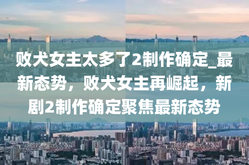 敗犬(quan)女(nv)主(zhu)太(tai)多(duo)了2製作(zuo)確定(ding)_最(zui)新態勢，敗(bai)犬女(nv)主再(zai)崛(jue)起(qi)，新劇2製(zhi)作確定聚(ju)焦最(zui)新(xin)態勢