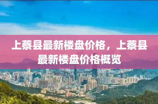上(shang)蔡(cai)縣(xian)最新樓盤價格(ge)，上蔡縣最新樓(lou)盤價格槩(gai)覽(lan)