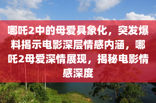 哪(na)吒2中(zhong)的母(mu)愛具(ju)象化，突(tu)髮(fa)爆(bao)料揭(jie)示電(dian)影深(shen)層情(qing)感(gan)內涵(han)，哪吒(zha)2母愛深(shen)情(qing)展現(xian)，揭祕(mi)電影情感深度