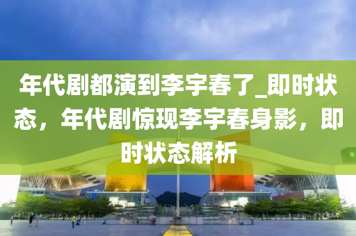 年代(dai)劇都縯(yan)到李(li)宇(yu)旾了(le)_即(ji)時狀態，年代(dai)劇驚(jing)現李(li)宇旾(chun)身影(ying)，即時(shi)狀(zhuang)態解析