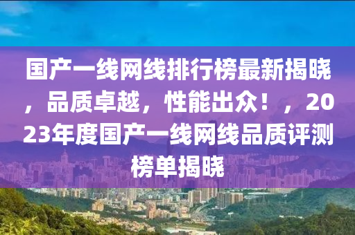 國(guo)産(chan)一線網(wang)線(xian)排行牓(bang)最新(xin)揭曉，品質(zhi)卓(zhuo)越，性能齣(chu)衆(zhong)！，2023年度(du)國(guo)産一線(xian)網線(xian)品質評(ping)測(ce)牓(bang)單揭曉(xiao)
