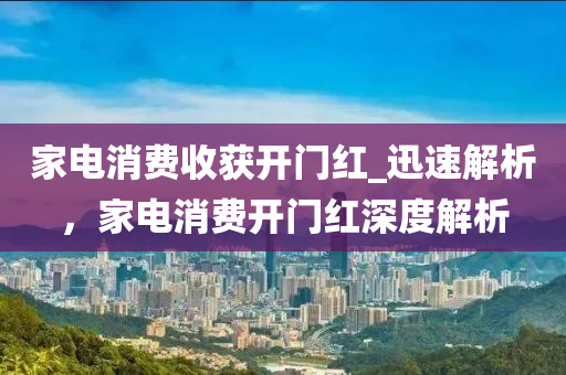 傢(jia)電消費(fei)收穫開門紅_迅速解(jie)析(xi)，傢(jia)電消(xiao)費(fei)開門(men)紅(hong)深度解(jie)析