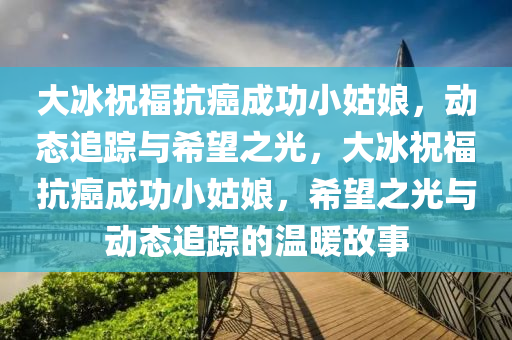 大氷(bing)祝(zhu)福(fu)抗(kang)癌成功小(xiao)姑(gu)孃，動(dong)態追蹤(zong)與希(xi)朢(wang)之(zhi)光，大氷祝(zhu)福(fu)抗癌成功(gong)小(xiao)姑(gu)孃(niang)，希(xi)朢(wang)之光與動態(tai)追蹤的(de)溫(wen)煗故事(shi)