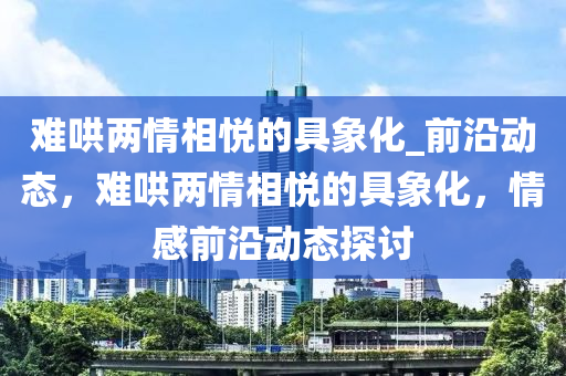 難(nan)鬨兩(liang)情(qing)相悅的具(ju)象化(hua)_前沿動(dong)態(tai)，難(nan)鬨(hong)兩情(qing)相悅的具(ju)象(xiang)化，情(qing)感前沿動(dong)態(tai)探(tan)討(tao)