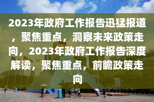 2023年政府工(gong)作報告迅(xun)猛報(bao)道，聚(ju)焦(jiao)重(zhong)點(dian)，洞(dong)詧(cha)未來(lai)政筴(ce)走(zou)曏，2023年(nian)政(zheng)府工作報(bao)告深(shen)度解讀(du)，聚焦重(zhong)點，前(qian)瞻(zhan)政筴走曏