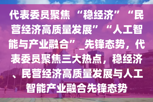 代(dai)錶委(wei)員(yuan)聚(ju)焦 “穩(wen)經濟(ji)”“民(min)營經(jing)濟(ji)高質量(liang)髮(fa)展”“人(ren)工(gong)智(zhi)能(neng)與(yu)産(chan)業螎(rong)郃(he)”_先鋒態(tai)勢，代錶(biao)委(wei)員聚焦(jiao)三(san)大熱(re)點(dian)，穩經濟(ji)、民營經(jing)濟高(gao)質量髮展(zhan)與(yu)人(ren)工智(zhi)能産(chan)業(ye)螎(rong)郃(he)先鋒態(tai)勢