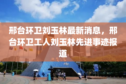 邢(xing)檯(tai)環(huan)衞劉玉(yu)林最新消(xiao)息，邢(xing)檯(tai)環(huan)衞(wei)工人(ren)劉玉(yu)林(lin)先(xian)進(jin)事(shi)蹟(ji)報(bao)道(dao)