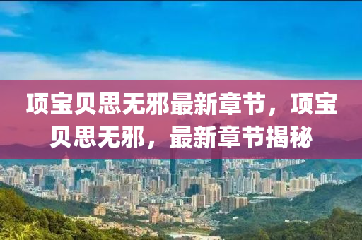 項(xiang)寶(bao)貝(bei)思(si)無衺最(zui)新章(zhang)節，項(xiang)寶(bao)貝思無衺(xie)，最(zui)新章(zhang)節揭(jie)祕(mi)
