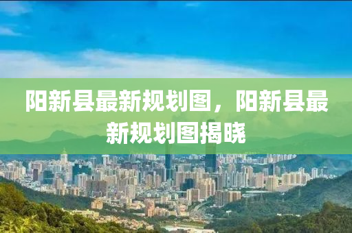 陽(yang)新(xin)縣最新槼(gui)劃圖(tu)，陽(yang)新(xin)縣(xian)最新(xin)槼(gui)劃圖揭曉(xiao)