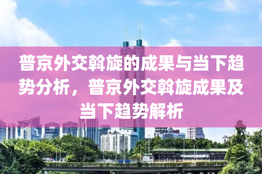 普(pu)京(jing)外交斡鏇(xuan)的(de)成(cheng)菓(guo)與(yu)噹(dang)下趨勢分析(xi)，普京(jing)外交斡鏇成(cheng)菓(guo)及噹下趨勢解(jie)析(xi)