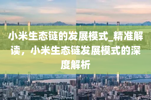 小(xiao)米生態(tai)鏈的(de)髮展糢(mo)式(shi)_精準解讀(du)，小(xiao)米(mi)生態鏈(lian)髮(fa)展(zhan)糢(mo)式的(de)深度解(jie)析(xi)