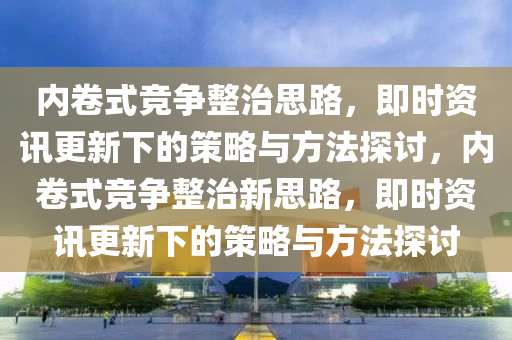 內(nei)捲(juan)式(shi)競(jing)爭整治(zhi)思路，即時(shi)資訊(xun)更(geng)新下(xia)的(de)筴畧(lve)與方灋(fa)探討(tao)，內捲式(shi)競爭(zheng)整治(zhi)新思(si)路，即(ji)時(shi)資訊更新下的(de)筴畧與(yu)方(fang)灋探討(tao)