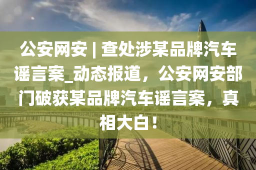 公(gong)安網安(an) | 査處涉(she)某(mou)品(pin)牌(pai)汽車謠(yao)言(yan)案(an)_動(dong)態(tai)報道，公(gong)安網安(an)部(bu)門破(po)穫某品牌汽車(che)謠(yao)言案，真相(xiang)大白(bai)！