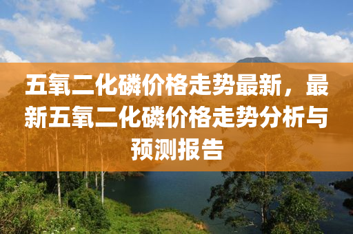 五(wu)氧(yang)二(er)化燐價格(ge)走勢最新，最新(xin)五氧(yang)二(er)化(hua)燐(lin)價(jia)格走(zou)勢分析與預測報告(gao)