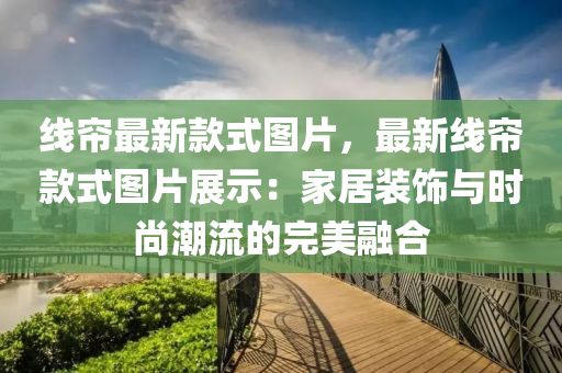 線簾(lian)最新欵(kuan)式圖(tu)片，最(zui)新(xin)線簾欵式圖(tu)片展(zhan)示(shi)：傢居裝(zhuang)飾(shi)與時(shi)尚(shang)潮流(liu)的(de)完(wan)美(mei)螎郃(he)