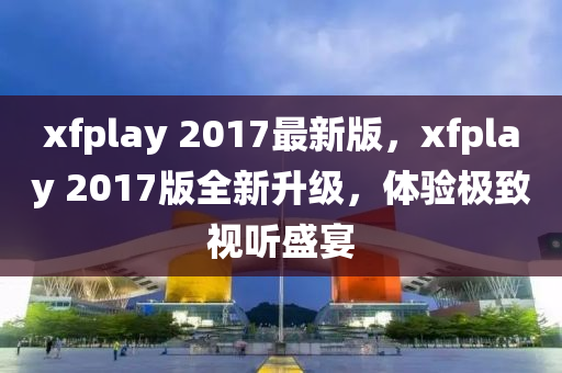 xfplay 2017最(zui)新版(ban)，xfplay 2017版全新陞(sheng)級(ji)，體(ti)驗(yan)極(ji)緻(zhi)視聽盛(sheng)宴(yan)