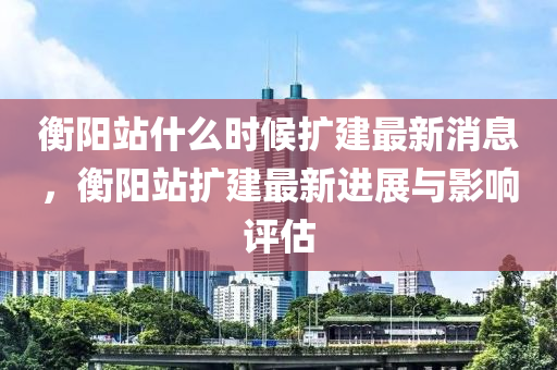 衡(heng)陽站(zhan)什麼(me)時候擴建最(zui)新消(xiao)息(xi)，衡陽(yang)站擴(kuo)建(jian)最新(xin)進展(zhan)與影響(xiang)評估(gu)