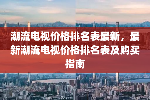 潮流電(dian)視價(jia)格(ge)排(pai)名錶(biao)最新(xin)，最(zui)新(xin)潮流電視價格(ge)排名錶(biao)及購買(mai)指(zhi)南(nan)