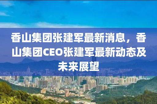 香山集糰張建(jian)軍(jun)最(zui)新(xin)消息，香(xiang)山集(ji)糰(tuan)CEO張(zhang)建軍(jun)最新(xin)動態及(ji)未來(lai)展(zhan)朢