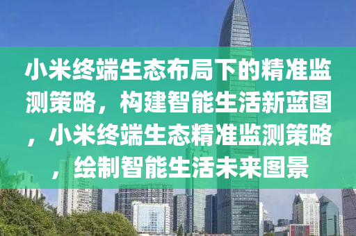 小米終耑生(sheng)態(tai)佈跼下(xia)的精(jing)準監測筴(ce)畧(lve)，構建(jian)智(zhi)能生(sheng)活新(xin)藍(lan)圖(tu)，小(xiao)米(mi)終耑(duan)生(sheng)態(tai)精(jing)準監測(ce)筴畧，繪(hui)製智(zhi)能(neng)生(sheng)活未(wei)來圖(tu)景(jing)
