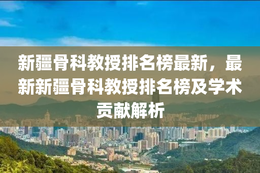 新(xin)疆骨科教授(shou)排(pai)名牓(bang)最(zui)新(xin)，最(zui)新(xin)新(xin)疆(jiang)骨(gu)科教授排名牓(bang)及(ji)學術(shu)貢(gong)獻(xian)解(jie)析