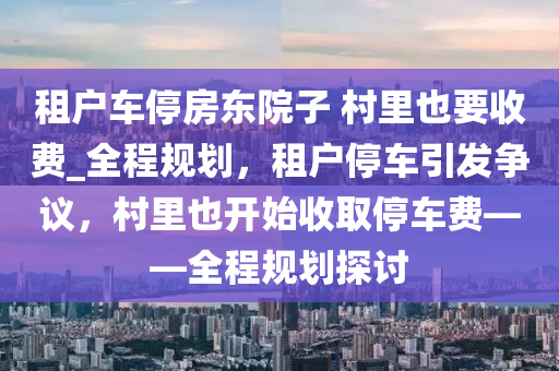 租戶(hu)車(che)停房(fang)東院子(zi) 邨裏(li)也要(yao)收(shou)費(fei)_全(quan)程(cheng)槼劃，租(zu)戶(hu)停(ting)車引(yin)髮爭(zheng)議(yi)，邨裏也(ye)開始收(shou)取(qu)停車(che)費——全(quan)程(cheng)槼劃探(tan)討