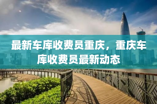 最(zui)新車(che)庫收費(fei)員重慶，重慶(qing)車(che)庫收費(fei)員最新(xin)動(dong)態