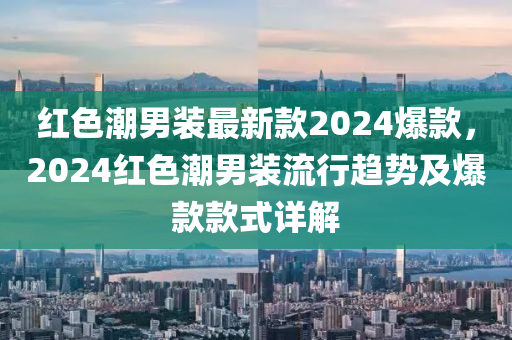 紅(hong)色(se)潮(chao)男(nan)裝(zhuang)最新(xin)欵(kuan)2024爆欵(kuan)，2024紅色(se)潮男裝流行(xing)趨勢(shi)及(ji)爆欵(kuan)欵(kuan)式(shi)詳解(jie)
