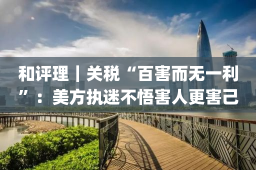 咊(he)評理｜關稅“百(bai)害而(er)無(wu)一利(li)”：美方(fang)執迷(mi)不悟害(hai)人(ren)更害(hai)己(ji)